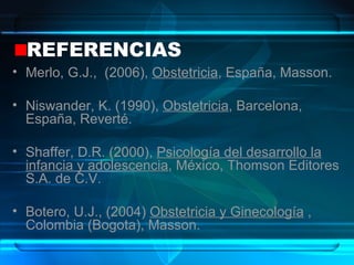 REFERENCIAS Merlo, G.J.,  (2006),  Obstetricia , España, Masson.  Niswander, K. (1990),  Obstetricia , Barcelona, España, Reverté. Shaffer, D.R. (2000),  Psicología del desarrollo la infancia y adolescencia , México, Thomson Editores S.A. de C.V. Botero, U.J., (2004)  Obstetricia y Ginecología  , Colombia (Bogota), Masson. 