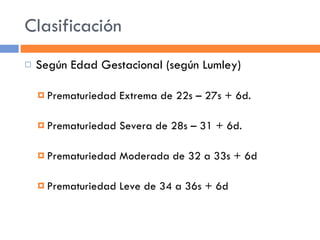 Clasificación Según Edad Gestacional (según Lumley) Prematuriedad Extrema de 22s – 27s + 6d. Prematuriedad Severa de 28s – 31 + 6d. Prematuriedad Moderada de 32 a 33s + 6d Prematuriedad Leve de 34 a 36s + 6d 