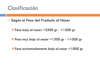 Clasificación Según el Peso del Producto al Nacer Peso bajo al nacer <2500 gr - >1500 gr Peso muy bajo al nacer <1500 gr - >1000 gr Peso extremadamente bajo al nacer <1000 gr 