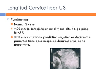 Longitud Cervical por US Parámetros Normal 25 mm. <20 mm se considera anormal y con alto riesgo para la APP. >30 mm es de valor predictivo negativo es decir estas pacientes tiene bajo riesgo de desarrollar un parto pretérmino. 