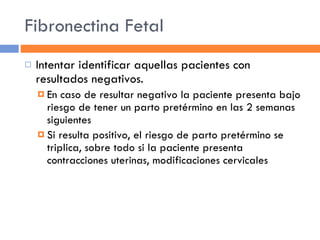 Fibronectina Fetal Intentar identificar aquellas pacientes con resultados negativos. En caso de resultar negativo la paciente presenta bajo riesgo de tener un parto pretérmino en las 2 semanas siguientes Si resulta positivo, el riesgo de parto pretérmino se triplica, sobre todo si la paciente presenta contracciones uterinas, modificaciones cervicales 