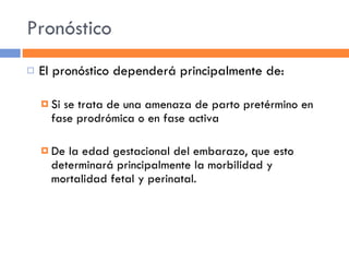 Pronóstico El pronóstico dependerá principalmente de: Si se trata de una amenaza de parto pretérmino en fase prodrómica o en fase activa De la edad gestacional del embarazo, que esto determinará principalmente la morbilidad y mortalidad fetal y perinatal. 
