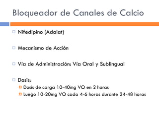 Bloqueador de Canales de Calcio Nifedipino (Adalat) Mecanismo de Acción Vía de Administración: Vía Oral y Sublingual Dosis:  Dosis de carga 10-40mg VO en 2 horas Luego 10-20mg VO cada 4-6 horas durante 24-48 horas 