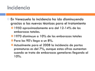 Incidencia En Venezuela la incidencia ha ido disminuyendo gracias a las nuevas técnicas para el tratamiento 1950 aproximadamente era del 12-14% de los embarazos totales. 1970 disminuye a 10% de los embarazos totales Para los 90’s llega a un 8%. Actualmente para el 2008 la incidencia de partos prematuros es del 7%, aunque estas cifras aumentan cuando se trata de embarazos gemelares llegando al 10%. 