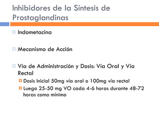 Inhibidores de la Síntesis de Prostaglandinas Indometacina Mecanismo de Acción Vía de Administración y Dosis: Vía Oral y Vía Rectal Dosis Inicial 50mg vía oral o 100mg vía rectal Luego 25-50 mg VO cada 4-6 horas durante 48-72 horas como mínimo 