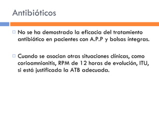 Antibióticos No se ha demostrado la eficacia del tratamiento antibiótico en pacientes con A.P.P y bolsas íntegras. Cuando se asocian otras situaciones clínicas, como corioamnionitis, RPM de 12 horas de evolución, ITU, si está justificada la ATB adecuada. 
