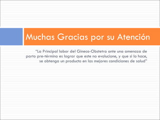 “ La Principal labor del Gineco-Obstetra ante una amenaza de parto pre-término es lograr que este no evolucione, y que si lo hace, se obtenga un producto en las mejores condiciones de salud” Muchas Gracias por su Atención 