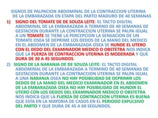 SIGNOS DE PALPACION ABDOMINAL DE LA CONTRACCION UTERINA
DE LA EMBARAZADA EN ETAPA DEL PARTO MADURO DE 40 SEMANAS
1) SIGNO DEL TOMATE DE DE SOUZA LEITE: EL TACTO DIGITAL
ABDOMINAL DE LA EMBARAZADA A TERMINO DE 40 SEMANAS DE
GESTACION DURANTE LA CONTRACCION UTERINA SE PALPA IGUAL
A UN TOMATE SE TIENE LA PERCEPCION LA SENSACION DE UN
TOMATE OSEA SE DEPRIME LOS DEDOS DE LA MANO DEL MEDICO
EN EL ABDOMEN DE LA EMBARAZADA OSEA SE HUNDE EL UTERO
CON EL DEDO DEL EXAMINADOR MEDICO O OBSTETRA NOS INDICA
QUE LA FUERZA DE CONTRACCION UTERINA ES MODERADA Y QUE
DURA DE 30 A 45 SEGUNDOS.
2) SIGNO DE LA NARANJA DE DE SOUZA LEITE: EL TACTO DIGITAL
ABDOMINAL DE LA EMBARAZADA A TERMINO DE 40 SEMANAS DE
GESTACION DURANTE LA CONTRACCION UTERINA SE PALPA IGUAL
A UNA NARANJA OSEA NO HAY POSIBILIDAD DE DEPRIMIR LOS
DEDOS DE LA MANO DEL MEDICO EXAMINADOR EN EL ABDOMEN
DE LA EMBARAZADA OSEA NO HAY POSIBILIDAD DE HUNDIR EL
UTERO CON LOS DEDOS DEL EXAMINADOR MEDICO O OBSTETRA
NOS INDICA QUE LA FUERZA DE CONTRACCION UTERINA ES BUENA
QUE ESTA EN LA MAYORIA DE CASOS EN EL PERIODO EXPULSIVO
DEL PARTO Y QUE DURA DE 45 A 60 SEGUNDOS.
 