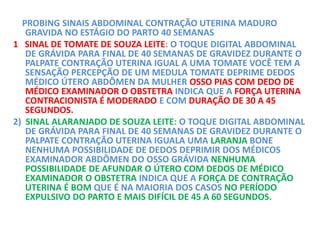 PROBING SINAIS ABDOMINAL CONTRAÇÃO UTERINA MADURO
GRAVIDA NO ESTÁGIO DO PARTO 40 SEMANAS
1 SINAL DE TOMATE DE SOUZA LEITE: O TOQUE DIGITAL ABDOMINAL
DE GRÁVIDA PARA FINAL DE 40 SEMANAS DE GRAVIDEZ DURANTE O
PALPATE CONTRAÇÃO UTERINA IGUAL A UMA TOMATE VOCÊ TEM A
SENSAÇÃO PERCEPÇÃO DE UM MEDULA TOMATE DEPRIME DEDOS
MÉDICO ÚTERO ABDÔMEN DA MULHER OSSO PIAS COM DEDO DE
MÉDICO EXAMINADOR O OBSTETRA INDICA QUE A FORÇA UTERINA
CONTRACIONISTA É MODERADO E COM DURAÇÃO DE 30 A 45
SEGUNDOS.
2) SINAL ALARANJADO DE SOUZA LEITE: O TOQUE DIGITAL ABDOMINAL
DE GRÁVIDA PARA FINAL DE 40 SEMANAS DE GRAVIDEZ DURANTE O
PALPATE CONTRAÇÃO UTERINA IGUALA UMA LARANJA BONE
NENHUMA POSSIBILIDADE DE DEDOS DEPRIMIR DOS MÉDICOS
EXAMINADOR ABDÔMEN DO OSSO GRÁVIDA NENHUMA
POSSIBILIDADE DE AFUNDAR O ÚTERO COM DEDOS DE MÉDICO
EXAMINADOR O OBSTETRA INDICA QUE A FORÇA DE CONTRAÇÃO
UTERINA É BOM QUE É NA MAIORIA DOS CASOS NO PERÍODO
EXPULSIVO DO PARTO E MAIS DIFÍCIL DE 45 A 60 SEGUNDOS.
 