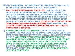 SIGNS OF ABDOMINAL PALPATION OF THE UTERINE CONTRACTION OF
THE PREGNANT IN STAGE OF MATURITY OF 40 WEEKS
1 SIGN OF THE TOMATO DE DE SOUZA LEITE: THE DIGITAL TOUCH
ABDOMINAL OF THE PREGNANT AT THE END OF 40 WEEKS OF
GESTATION DURING THE UTERINE CONTRACTION IS PALPA EQUAL TO
A TOMATO HAS THE PERCEPTION THE SENSATION OF A TOMATO
OSEA DEPRIVES THE FINGERS OF THE HAND THE DOCTOR IN THE
ABDOMEN OF THE PREGNANT OSEA UTERO FUCKS WITH THE FINGER
OF THE MEDICAL EXAMINER OR OBSTETRA INDICATES THAT THE
UTERINE CONTRACTION FORCE IS MODERATE AND THAT IT LASTS
FROM 30 TO 45 SECONDS.
2) SIGN OF THE SOUZA LEITE ORANGE: THE ABDOMINAL DIGITAL
TOUCH OF THE PREGNANT AT THE END OF 40 WEEKS OF GESTATION
DURING THE UTERINE CONTRACTION IS EQUAL TO A BONE ORANGE
THERE IS NO POSSIBILITY TO DEPRIVE THE FINGERS FROM THE
EXAMINING PHYSICIAN'S HAND THE ABDOMEN OF THE PREGNANT
OSEA THERE IS NO POSSIBILITY TO SUCK THE UTERUS WITH THE
DEVILS OF THE MEDICAL EXAMINER OR OBSTETRA INDICATES US
THAT THE UTERINE CONTRACTION FORCE IS GOOD WHICH IS IN
MOST CASES IN THE EXPULSIVE PERIOD OF DELIVERY AND WHICH
LASTS 45 A 60 SECONDS.
 
