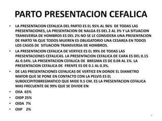 PARTO PRESENTACION CEFALICA
• LA PRESENTACION CEFALICA DEL PARTO ES EL 95% AL 96% DE TODAS LAS
PRESENTACIONES, LA PRESENTACION DE NALGA ES DEL 2 AL 3% Y LA SITUACION
TRANSVERSA DE HOMBROS ES DEL 2% NO SE LE CONSIDERA UNA PRESENTACION
DE PARTO YA QUE TODOS MUEREN ES OBLIGATORIO UNA CESAREA EN TODOS
LOS CASOS DE SITUACION TRANSVERSA DE HOMBROS.
• LA PRESENTACION CEFALICA DE VERTICE ES EL 99% DE TODAS LAS
PRESENTACIONES CEFALICAS. LA PRESENTACION CEFALICA DE CARA ES DEL 0.15
AL 0.54%. LA PRESENTACION CEFALICA DE BREGMA ES DE 0.04 AL 1%. LA
PRESENTACION CEFALICA DE FRENTE ES DE 0.1 AL 0.3%.
• DE LAS PRESENTACIONES CEFALICAS DE VERTICE EN DONDE EL DIAMETRO
MAYOR QUE SE PONE EN CONTACTO CON LA PELVIS ES EL
SUBOCCIPITOBREGMATICO QUE MIDE 9.5 CM. ES LA PRESENTACION CEFALICA
MAS FRECUENTE DE 99% QUE SE DIVIDE EN:
• OIIA 65%
• OIDP 25%
• OIDA 7%
• OIIP 2%
4
 