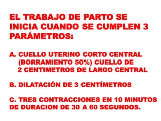 EL TRABAJO DE PARTO SE
INICIA CUANDO SE CUMPLEN 3
PARÁMETROS:
A. CUELLO UTERINO CORTO CENTRAL
(BORRAMIENTO 50%) CUELLO DE
2 CENTIMETROS DE LARGO CENTRAL
B. DILATACIÓN DE 3 CENTÍMETROS
C. TRES CONTRACCIONES EN 10 MINUTOS
DE DURACION DE 30 A 60 SEGUNDOS.
 