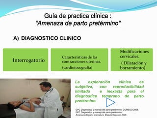 A) DIAGNOSTICO CLINICO

Interrogatorio

Características de las
contracciones uterinas.
(cardiotocografía)

Modificaciones
cervicales.
( Dilatación y
borramiento)

La
exploración
clínica
es
subjetiva,
con
reproducibilidad
limitada
e inexacta para el
diagnostico temprano de parto
pretérmino.
GPC Diagnostico y manejo del parto pretérmino, COMEGO 2008.
GPC Diagnostico y manejo del parto pretérmino .
Amenaza de parto prematuro, Elsevier Masson,2006 .

 