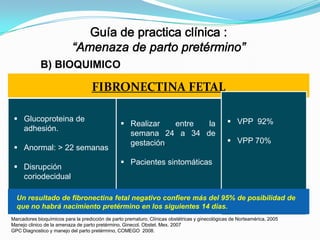B) BIOQUIMICO

FIBRONECTINA FETAL
 Glucoproteina de
adhesión.
 Anormal: > 22 semanas
 Disrupción
coriodecidual.

 Realizar
entre
la
semana 24 a 34 de
gestación.

 VPP 92%
 VPP 70%

 Pacientes sintomáticas

Un resultado de fibronectina fetal negativo confiere más del 95% de posibilidad de
que no habrá nacimiento pretérmino en los siguientes 14 días.
Marcadores bioquímicos para la predicción de parto prematuro, Clínicas obstétricas y ginecológicas de Norteamérica, 2005
Manejo clinico de la amenaza de parto pretérmino, Ginecol. Obstet. Mex. 2007
GPC Diagnostico y manejo del parto pretérmino, COMEGO 2008.

 