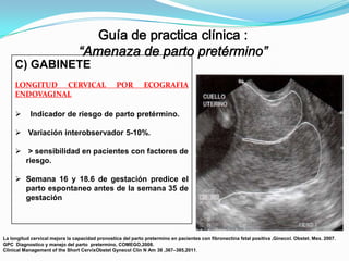 C) GABINETE
LONGITUD CERVICAL
ENDOVAGINAL


POR

ECOGRAFIA

Indicador de riesgo de parto pretérmino.

 Variación interobservador 5-10%.
 > sensibilidad en pacientes con factores de
riesgo.
 Semana 16 y 18.6 de gestación predice el
parto espontaneo antes de la semana 35 de
gestación

La longitud cervical mejora la capacidad pronostica del parto pretermino en pacientes con fibronectina fetal positiva ,Ginecol. Obstet. Mex. 2007.
GPC Diagnostico y manejo del parto pretermino, COMEGO,2008.
Clinical Management of the Short CervixObstet Gynecol Clin N Am 38 ,367–385,2011.

 