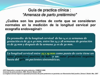 ¿Cuáles

son los puntos de corte que se consideran
normales en la medición de la longitud cervical por
ecografía endovaginal?
.

En promedio de la longitud cervical de las 14 a 22 semanas de
gestación es de 35 a 40 mm, entre las 24 y 28 semanas de gestación
es de 35 mm y después de la semana 32 es de 30 mm.
La longitud cervical entre 25 y 29 mm como punto de corte tiene un
valor predictivo positivo de 80% y un valor predictivo negativo
hasta del 90% en pacientes sintomáticas.

-GPC Diagnostico y manejo del parto pretérmino, COMEGO 2008.
-Amenaza de parto prematuro, EMC, Elsevier Masson,2006.
-La longitud cervical mejora la capacidad pronostica del parto pretermino en pacientes con fibronectina fetal positiva ,Ginecol. Obstet. Mex. 2007

 