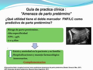 ¿Qué utilidad tiene el doble marcador FNF/LC como
predictivo de parto pretérmino?
-Riesgo de parto pretérmino .

-Alta especificidad
-VPN > 95%
-7 a 14 días
-

-Estrés y ansiedad en la paciente y su familia .
-Hospitalizaciones y manejo farmacológico
innecesarios.
-Complementarios
-Fibronectina fetal y longitud cervical como predictores tempranos de parto pretérmino,Obstet. Ginecol. Mex. 2011.
-GPC Amenaza de parto pretermino, Buenos Aires Argentina, 2011

 