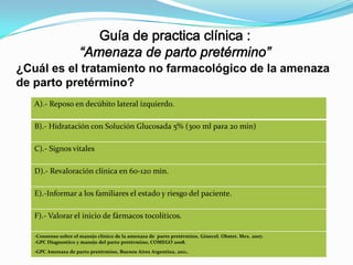 ¿Cuál es el tratamiento no farmacológico de la amenaza
de parto pretérmino?
A).- Reposo en decúbito lateral izquierdo.
B).- Hidratación con Solución Glucosada 5% (300 ml para 20 min)
C).- Signos vitales

D).- Revaloración clínica en 60-120 min.
E).-Informar a los familiares el estado y riesgo del paciente.
F).- Valorar el inicio de fármacos tocolíticos.
-Consenso sobre el manejo clínico de la amenaza de parto pretérmino, Ginecol. Obstet. Mex. 2007.
-GPC Diagnostico y manejo del parto pretérmino, COMEGO 2008.

.

-GPC Amenaza de parto pretérmino, Buenos Aires Argentina, 2011

 