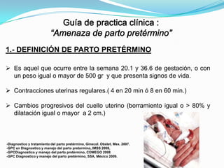 1.- DEFINICIÓN DE PARTO PRETÉRMINO
 Es aquel que ocurre entre la semana 20.1 y 36.6 de gestación, o con
un peso igual o mayor de 500 gr y que presenta signos de vida.
 Contracciones uterinas regulares.( 4 en 20 min ó 8 en 60 min.)
 Cambios progresivos del cuello uterino (borramiento igual o > 80% y
dilatación igual o mayor a 2 cm.)

-Diagnostico y tratamiento del parto pretérmino, Ginecol. Obstet. Mex. 2007.
-GPC en Diagnostico y manejo del parto pretermino, IMSS 2008,
-GPCDiagnostico y manejo del parto pretérmino, COMEGO 2008
-GPC Diagnostico y manejo del parto pretérmino, SSA, México 2009.

 