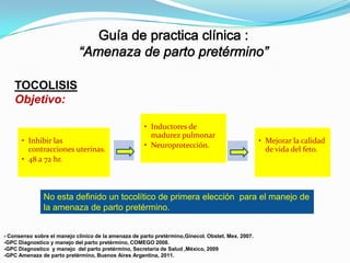 TOCOLISIS
Objetivo:

• Inhibir las
contracciones uterinas.
• 48 a 72 hr.

• Inductores de
madurez pulmonar
• Neuroprotección.

• Mejorar la calidad
de vida del feto.

No esta definido un tocolítico de primera elección para el manejo de
la amenaza de parto pretérmino.

- Consenso sobre el manejo clinico de la amenaza de parto pretérmino,Ginecol. Obstet. Mex. 2007.
-GPC Diagnostico y manejo del parto pretérmino, COMEGO 2008.
-GPC Diagnostico y manejo del parto pretérmino, Secretaria de Salud ,México, 2009
-GPC Amenaza de parto pretérmino, Buenos Aires Argentina, 2011.

 