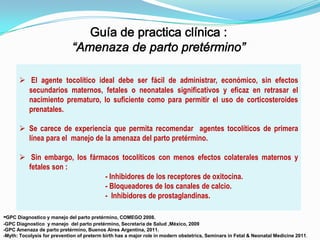  El agente tocolítico ideal debe ser fácil de administrar, económico, sin efectos
secundarios maternos, fetales o neonatales significativos y eficaz en retrasar el
nacimiento prematuro, lo suficiente como para permitir el uso de corticosteroides
prenatales.
 Se carece de experiencia que permita recomendar agentes tocolíticos de primera
línea para el manejo de la amenaza del parto pretérmino.
 Sin embargo, los fármacos tocolíticos con menos efectos colaterales maternos y
fetales son :
- Inhibidores de los receptores de oxitocina.
- Bloqueadores de los canales de calcio.
- Inhibidores de prostaglandinas.
-GPC Diagnostico y manejo del parto pretérmino, COMEGO 2008.
-GPC Diagnostico y manejo del parto pretérmino, Secretaria de Salud ,México, 2009
-GPC Amenaza de parto pretérmino, Buenos Aires Argentina, 2011.
-Myth: Tocolysis for prevention of preterm birth has a major role in modern obstetrics, Seminars in Fetal & Neonatal Medicine 2011.

 