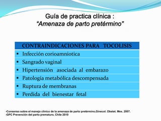 CONTRAINDICACIONES PARA TOCOLISIS
 Infección corioamniotica
 Sangrado vaginal






Hipertensión asociada al embarazo
Patología metabólica descompensada
Ruptura de membranas
Perdida del bienestar fetal

-Consenso sobre el manejo clinico de la amenaza de parto pretérmino,Ginecol. Obstet. Mex. 2007.
-GPC Prevención del parto prematuro, Chile 2010

 