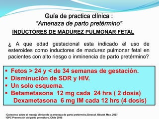 INDUCTORES DE MADUREZ PULMONAR FETAL
¿ A que edad gestacional esta indicado el uso de
esteroides como inductores de madurez pulmonar fetal en
pacientes con alto riesgo o inminencia de parto pretérmino?






Fetos > 24 y < de 34 semanas de gestación.
Disminución de SDR y HIV.
Un solo esquema.
Betametasona 12 mg cada 24 hrs ( 2 dosis)
Dexametasona 6 mg IM cada 12 hrs (4 dosis)

-Consenso sobre el manejo clinico de la amenaza de parto pretérmino,Ginecol. Obstet. Mex. 2007.
-GPC Prevención del parto prematuro, Chile 2010

 