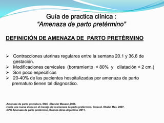 DEFINICIÓN DE AMENAZA DE PARTO PRETÉRMINO
 Contracciones uterinas regulares entre la semana 20.1 y 36.6 de
gestación.
 Modificaciones cervicales (borramiento < 80% y dilatación < 2 cm.)
 Son poco específicos
 20-40% de las pacientes hospitalizadas por amenaza de parto
prematuro tienen tal diagnostico.

-Amenaza de parto prematuro, EMC ,Elsevier Masson,2006.
-Hacia una nueva etapa en el manejo de la amenaza de parto pretérmino, Ginecol. Obstet Mex. 2007.
-GPC Amenaza de parto pretérmino, Buenos Aires Argentina, 2011.

 
