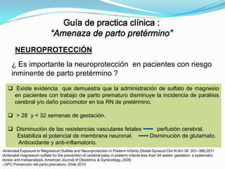 NEUROPROTECCIÓN
¿ Es importante la neuroprotección en pacientes con riesgo
inminente de parto pretérmino ?
 Existe evidencia que demuestra que la administración de sulfato de magnesio
en pacientes con trabajo de parto prematuro disminuye la incidencia de parálisis
cerebral y/o daño psicomotor en los RN de pretérmino.
 > 28 y < 32 semanas de gestación.
 Disminución de las resistencias vasculares fetales
Estabiliza el potencial de membrana neuronal.
Antioxidante y anti-inflamatorio.

perfusión cerebral.
Disminución de glutamato.

-Antenatal Exposure to Magnesium Sulfate and Neuroprotection in Preterm Infants,Obstet Gynecol Clin N Am 38 ,351–366;2011
-Antenatal magnesium sulfate for the prevention of cerebral palsy in preterm infants less than 34 weeks’ gestation: a systematic
review and metaanalysis, American Journal of Obstetrics & Gynecology, 2009.
- GPC Prevención del parto prematuro, Chile 2010

 
