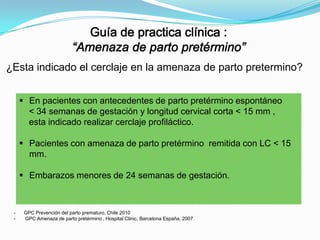 ¿Esta indicado el cerclaje en la amenaza de parto pretermino?
 En pacientes con antecedentes de parto pretérmino espontáneo
< 34 semanas de gestación y longitud cervical corta < 15 mm ,
esta indicado realizar cerclaje profiláctico.
 Pacientes con amenaza de parto pretérmino remitida con LC < 15
mm.
 Embarazos menores de 24 semanas de gestación.

-

GPC Prevención del parto prematuro, Chile 2010
GPC Amenaza de parto pretérmino , Hospital Clinic, Barcelona España, 2007

 