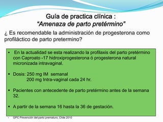 ¿ Es recomendable la administración de progesterona como
profiláctico de parto pretermino?


En la actualidad se esta realizando la profilaxis del parto pretérmino
con Caproato -17 hidroxiprogesterona ó progesterona natural
micronizada intravaginal.

 Dosis: 250 mg IM semanal
200 mg Intra-vaginal cada 24 hr.
 Pacientes con antecedente de parto pretérmino antes de la semana
32.
 A partir de la semana 16 hasta la 36 de gestación.
-

GPC Prevención del parto prematuro, Chile 2010

 
