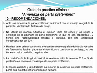 10.- RECOMENDACIONES.
 Ante una amenaza de parto pretérmino se iniciará con un manejo integral de la
paciente, identificando factores de riesgo.

 No utilizar de manera rutinaria el examen físico del cervix y los signos y
síntomas de la amenaza de parto pretérmino ya que no son específicos , y
tienen una reproducibilidad limitada e inexacta, con una variabilidad
intraobservador del 50%
 Realizar en el primer contacto la evaluación ultrasonografica del cervix y prueba
de fibronectina fetal en pacientes sintomáticas o con factores de riesgo, ya que
tienen un valor predictivo negativo alto.
 La medición de la longitud cervical se realizará entre la semana 20.1 a 34 de
gestación en pacientes con riesgo alto de parto pretérmino.
 El reposo absoluto y la hidratación no mejoran la incidencia de parto pretérmino,
por lo cual no debe ser una indicación rutinaria.

 