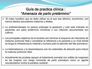  El mejor tocolitico que se debe utilizar es el que sea efectivo, económico, con
menos efectos secundarios maternos y fetales.
 La antibioticoterapia no parece prolongar la gestación y solo esta indicado en
pacientes con parto pretérmino inminente o con infección documentada con
cultivos.
 Los principales objetivos de la tocolisis son terminar el esquema de inductores de
madurez pulmonar fetal y considerar la referencia a la paciente a un nivel donde
se tenga la infraestructura material y humana para la atención del feto prematuro.
 La betametasona y la dexametasona son los esteroides de elección para inducir
la madurez pulmonar fetal.
 Actualmente las pruebas apoyan el tratamiento prenatal con sulfato de magnesio
en las mujeres con riesgo inminente de parto prematuro como un agente
neuroprotector contra la parálisis cerebral .

 