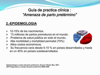 2.-EPIDEMIOLOGIA
 12-15% de los nacimientos.







>42 SDG
5-7%

13 millones de partos prematuros en el mundo.
12-15%
< 37SDG
>37 <42 SDG
Problema de salud pública en todo el mundo.
85%
Alta morbilidad y mortalidad perinatal (70%)
Altos costos económicos.
Su frecuencia varia desde 5-10 % en países desarrollados y hasta
en un 40% en países subdesarrollados

-Epidemiología y costos del parto pretérmino, Ginecol. Obstet. Mex. 2007 .
-GPC Diagnostico y manejo del parto pretérmino IMSS 2008.

 
