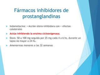 Fármacos inhibidores de
prostanglandinas
 Indometacina: > Acción útero-inhibidora con < efectos
colaterales
 Actúa inhibiendo la enzima ciclooxigenasa.
 Dosis: 50 a 100 mg seguida por 25 mg cada 4 a 6 hs, durante un
lapso no mayor a 24 hs.
 Amenorreas menores a las 32 semanas
 