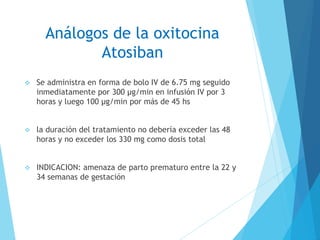 Análogos de la oxitocina
Atosiban
 Se administra en forma de bolo IV de 6.75 mg seguido
inmediatamente por 300 μg/min en infusión IV por 3
horas y luego 100 μg/min por más de 45 hs
 la duración del tratamiento no debería exceder las 48
horas y no exceder los 330 mg como dosis total
 INDICACION: amenaza de parto prematuro entre la 22 y
34 semanas de gestación
 