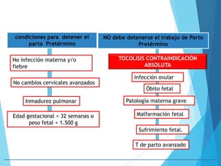 condiciones para detener el
parto Pretérmino
NO debe detenerse el trabajo de Parto
Pretérmino
TOCOLISIS CONTRAINDICACIÓN
ABSOLUTA
No infección materna y/o
fiebre
No cambios cervicales avanzados
Inmadurez pulmonar
Edad gestacional < 32 semanas o
peso fetal < 1.500 g
Infección ovular
Óbito fetal
Patología materna grave
Malformación fetal
Sufrimiento fetal.
T de parto avanzado
 