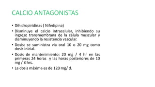 CALCIO ANTAGONISTAS
• Dihidropiridinas ( Nifedipina)
• Disminuye el calcio intracelular, inhibiendo su
ingreso transmembrana de la célula muscular y
disminuyendo la resistencia vascular.
• Dosis: se suministra via oral 10 o 20 mg como
dosis inicial.
• Dosis de mantenimiento: 20 mg / 4 hr en las
primeras 24 horas y las horas posteriores de 10
mg / 8 hrs.
• La dosis máxima es de 120 mg/ d.
 