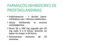 FARMACOS INHIBIDORES DE
PROSTAGLANDINAS
• Indometacina : > Acción útero-
inhibidora con < efectos colaterales.
• Actúa inhibiendo la enzima
ciclooxigenasa.
• Dosis 50 a 100 mg seguida por 25
mg cada 4 a 6 horas, durante un
lapso no mayor a 24 horas.
• Amenorreas menores de 32
semanas.
 