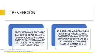 PREVENCIÓN
PROGESTERONA SE ENCONTRO
QUE SU USO SE ASOCIA A UNA
DISMINUCIÓN DE RIESGO PP
ANTES DE LAS 37 SEMANAS DE
GESTACIÓN Y PESO AL NACER
MAYOR DFE 2500G.
LA DOSIS RECOMENDADA ES 250
MG I. M DE PROGESTERONA
CAPROATO SEMANALMENTEM
COMENZANDO ENTRE LAS 16 Y
20 SEMANAS Y CONTINUAR
HASTA LA SEMANA 36 O EL
PARTO.
Plch, R., & Sarmanova, P. (2008). REV CHIL OBSTET GINECO. Epidemiología de la prematuridad, sus determinantes y
prevención del parto prematuro, 18(1–2), 76–92. https://doi.org/10.5300/2008-1-2/76
 