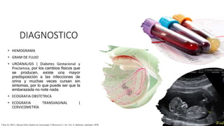 DIAGNOSTICO
• HEMOGRAMA
• GRAM DE FLUJO
• UROANALISIS ( Diabetes Gestacional y
Preclamsia, por los cambios físicos que
se producen, existe una mayor
predisposición a las infecciones de
orina y muchas veces cursan sin
síntomas, por lo que puede ser que la
embarazada no note nada.
• ECOGRAFIA OBSTETRICA
• ECOGRAFIA TRANSVAGINAL (
CERVICOMETRÍA
Chou, B. (2021). Manual Johns Hopkins de Ginecología Y Obstetricia (1.a ed., Vol. 3). baltimore, maryland: LWW.
 