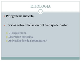 ETIOLOGIA
 Patogénesis incierta.
 Teorías sobre iniciación del trabajo de parto:
  Progesterona.
 Liberación oxitocina.
 Activación decidual prematura.*
 