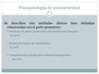Fisiopatología de prematuridad
Se describen tres entidades clínicas bien definidas
relacionadas con el parto prematuro:
• Amenaza de parto pretérmino con membranas íntegras.
40-50%.
• Rotura prematura de membranas.
25-40%.
• Complicaciones propias del embarazo/iatrogénicas.
20-25%.
 