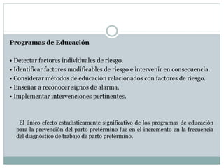 Programas de Educación
• Detectar factores individuales de riesgo.
• Identificar factores modificables de riesgo e intervenir en consecuencia.
• Considerar métodos de educación relacionados con factores de riesgo.
• Enseñar a reconocer signos de alarma.
• Implementar intervenciones pertinentes.
El único efecto estadísticamente significativo de los programas de educación
para la prevención del parto pretérmino fue en el incremento en la frecuencia
del diagnóstico de trabajo de parto pretérmino.
 