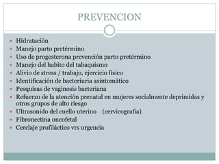 PREVENCION
 Hidratación
 Manejo parto pretérmino
 Uso de progesterona prevención parto pretérmino
 Manejo del habito del tabaquismo
 Alivio de stress / trabajo, ejercicio físico
 Identificación de bacteriuria asintomático
 Pesquisas de vaginosis bacteriana
 Refuerzo de la atención prenatal en mujeres socialmente deprimidas y
otros grupos de alto riesgo
 Ultrasonido del cuello uterino (cervicografia)
 Fibronectina oncofetal
 Cerclaje profiláctico vrs urgencia
 