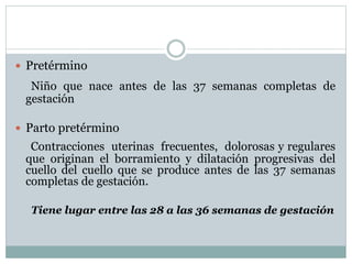  Pretérmino
Niño que nace antes de las 37 semanas completas de
gestación
 Parto pretérmino
Contracciones uterinas frecuentes, dolorosas y regulares
que originan el borramiento y dilatación progresivas del
cuello del cuello que se produce antes de las 37 semanas
completas de gestación.
Tiene lugar entre las 28 a las 36 semanas de gestación
 