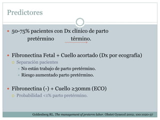 Predictores
 50-75% pacientes con Dx clínico de parto
pretérmino término.
 Fibronectina Fetal + Cuello acortado (Dx por ecografía)
 Separación pacientes
 No están trabajo de parto pretérmino.
 Riesgo aumentado parto pretérmino.
 Fibronectina (-) + Cuello ≥30mm (ECO)
 Probabilidad <1% parto pretérmino.
Goldenberg RL. The management of preterm labor. Obstet Gynecol 2002; 100:1020-37
 