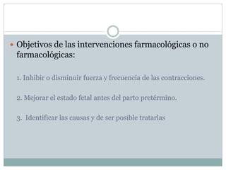  Objetivos de las intervenciones farmacológicas o no
farmacológicas:
1. Inhibir o disminuir fuerza y frecuencia de las contracciones.
2. Mejorar el estado fetal antes del parto pretérmino.
3. Identificar las causas y de ser posible tratarlas
 