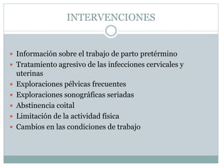 INTERVENCIONES
 Información sobre el trabajo de parto pretérmino
 Tratamiento agresivo de las infecciones cervicales y
uterinas
 Exploraciones pélvicas frecuentes
 Exploraciones sonográficas seriadas
 Abstinencia coital
 Limitación de la actividad física
 Cambios en las condiciones de trabajo
 