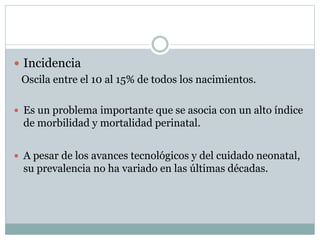  Incidencia
Oscila entre el 10 al 15% de todos los nacimientos.
 Es un problema importante que se asocia con un alto índice
de morbilidad y mortalidad perinatal.
 A pesar de los avances tecnológicos y del cuidado neonatal,
su prevalencia no ha variado en las últimas décadas.
 